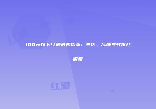 100元以下红酒选购指南：真伪、品质与性价比解析
