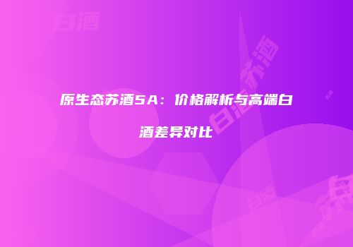 原生态苏酒5A：价格解析与高端白酒差异对比
