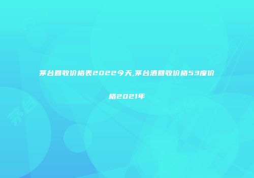 茅台回收价格表2022今天,茅台酒回收价格53度价格2021年