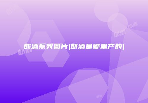郎酒系列图片(郎酒是哪里产的)