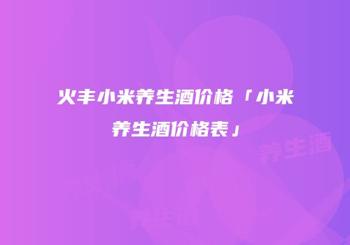 火丰小米养生酒价格「小米养生酒价格表」