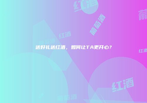 送好礼送红酒，如何让TA更开心？