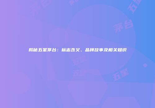揭秘五星茅台：标志含义、品牌故事及相关知识