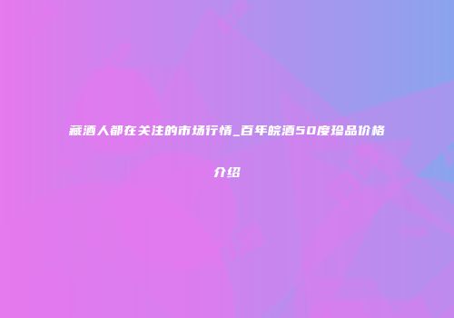 藏酒人都在关注的市场行情_百年皖酒50度珍品价格介绍