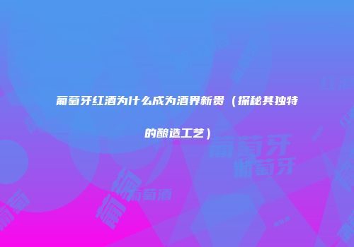 葡萄牙红酒为什么成为酒界新贵（探秘其独特的酿造工艺）