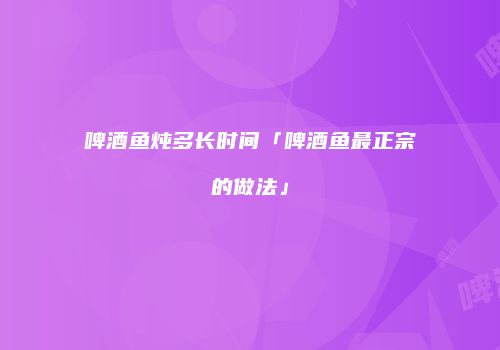 啤酒鱼炖多长时间「啤酒鱼最正宗的做法」