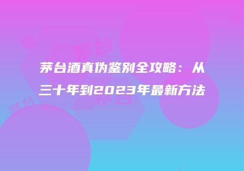 茅台酒真伪鉴别全攻略：从三十年到2023年最新方法
