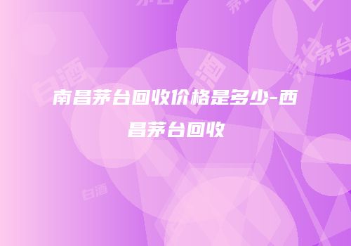 南昌茅台回收价格是多少-西昌茅台回收