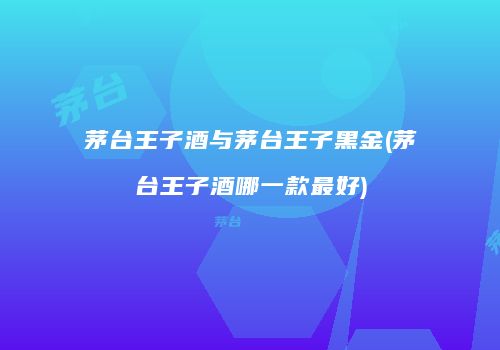 茅台王子酒与茅台王子黑金(茅台王子酒哪一款最好)