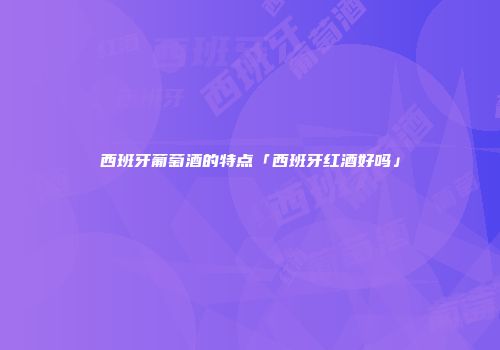 西班牙葡萄酒的特点「西班牙红酒好吗」