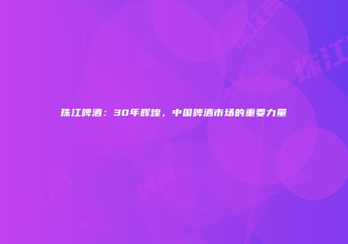 珠江啤酒：30年辉煌，中国啤酒市场的重要力量