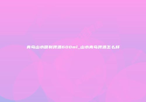 青岛山水精制啤酒600ml_山水青岛啤酒怎么样