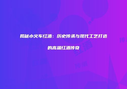 揭秘小火车红酒：历史传承与现代工艺打造的高端红酒传奇