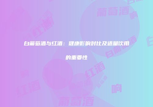 白葡萄酒与红酒：健康影响对比及适量饮用的重要性