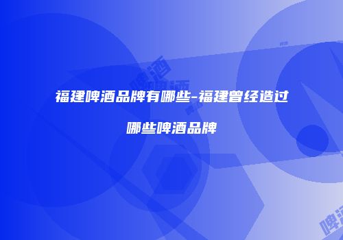福建啤酒品牌有哪些-福建曾经造过哪些啤酒品牌