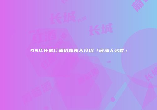 96年长城红酒价格表大介绍「藏酒人必看」