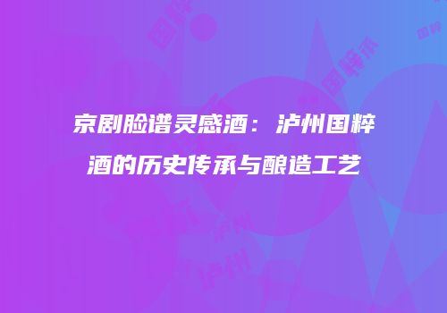 京剧脸谱灵感酒：泸州国粹酒的历史传承与酿造工艺