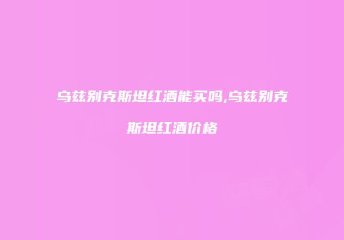 乌兹别克斯坦红酒能买吗,乌兹别克斯坦红酒价格