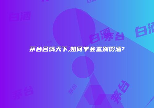 茅台名满天下,如何学会鉴别假酒?