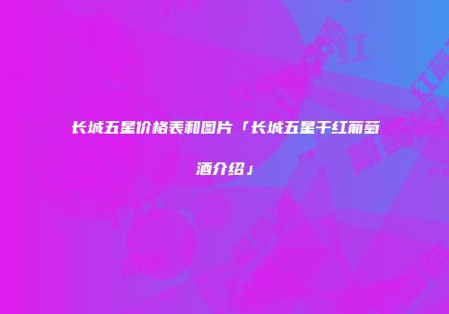 长城五星价格表和图片「长城五星干红葡萄酒介绍」