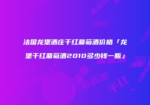 法国龙堡酒庄干红葡萄酒价格「龙堡干红葡萄酒2010多少钱一瓶」