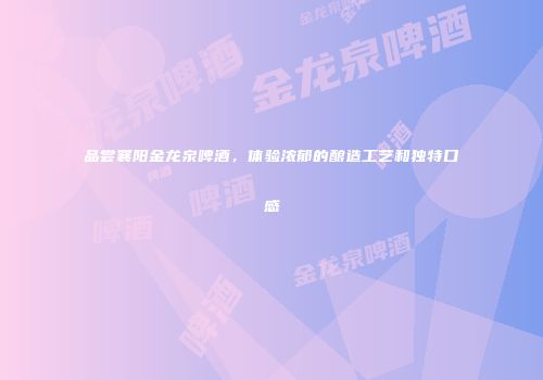 品尝襄阳金龙泉啤酒，体验浓郁的酿造工艺和独特口感