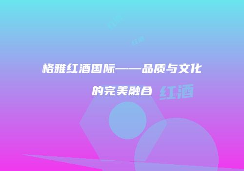 格雅红酒国际——品质与文化的完美融合