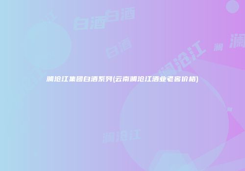 澜沧江集团白酒系列(云南澜沧江酒业老窖价格)