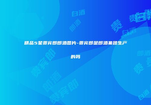 精品5星贵宾郎郎酒图片-贵宾郎是郎酒集团生产的吗