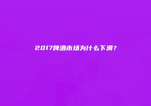 2017啤酒市场为什么下滑？