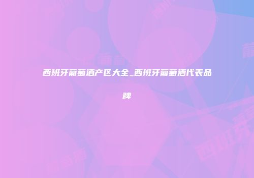 西班牙葡萄酒产区大全_西班牙葡萄酒代表品牌