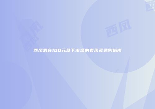 西凤酒在100元以下市场的表现及选购指南