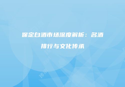 保定白酒市场深度解析：名酒排行与文化传承