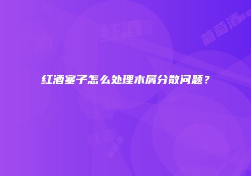 红酒塞子怎么处理木屑分散问题？