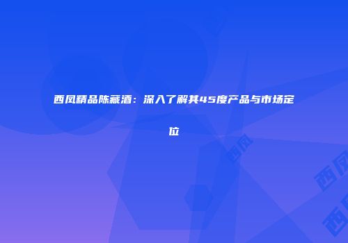 西凤精品陈藏酒：深入了解其45度产品与市场定位