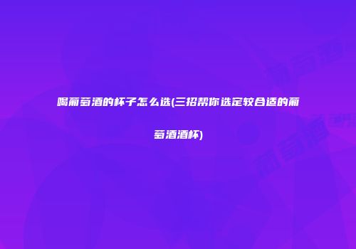 喝葡萄酒的杯子怎么选(三招帮你选定较合适的葡萄酒酒杯)