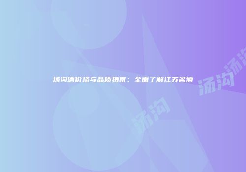 汤沟酒价格与品质指南：全面了解江苏名酒
