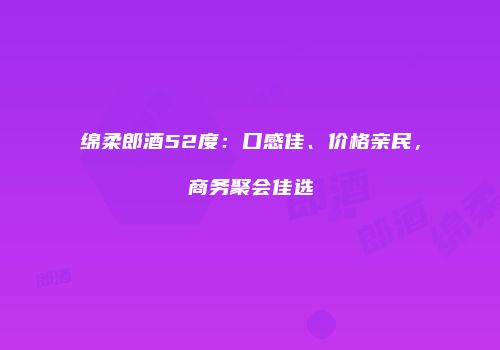 绵柔郎酒52度：口感佳、价格亲民，商务聚会佳选
