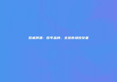 百威啤酒：百年品牌，全球市场佼佼者