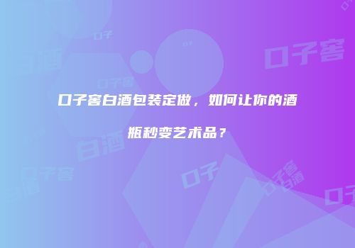 口子窖白酒包装定做，如何让你的酒瓶秒变艺术品？