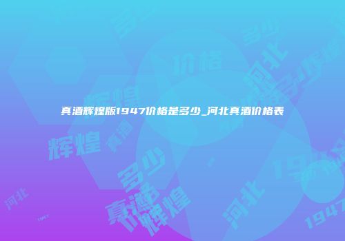 真酒辉煌版1947价格是多少_河北真酒价格表