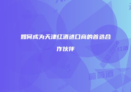 如何成为天津红酒进口商的首选合作伙伴