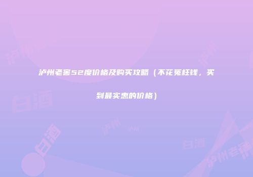 泸州老窖52度价格及购买攻略（不花冤枉钱，买到最实惠的价格）