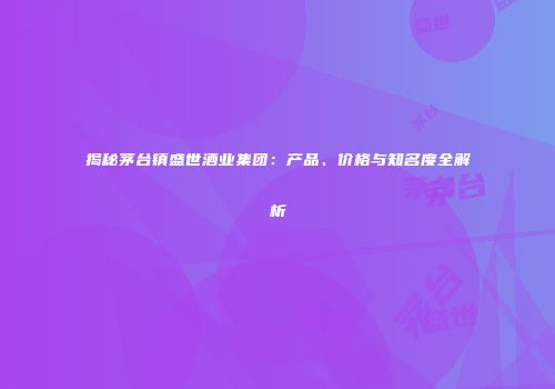 揭秘茅台镇盛世酒业集团：产品、价格与知名度全解析