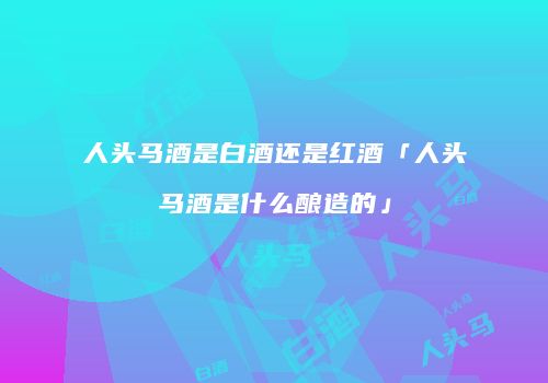 人头马酒是白酒还是红酒「人头马酒是什么酿造的」