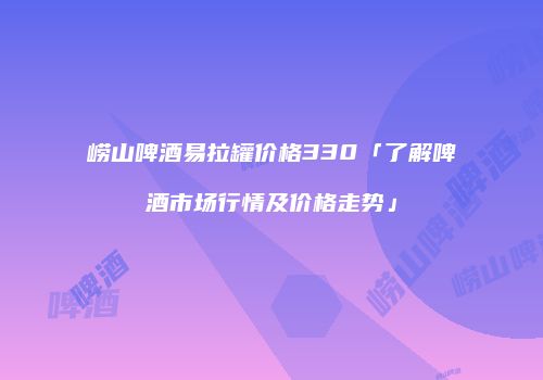 崂山啤酒易拉罐价格330「了解啤酒市场行情及价格走势」