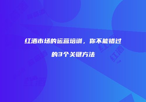 红酒市场的运营培训，你不能错过的3个关键方法