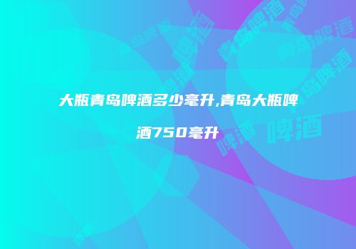 大瓶青岛啤酒多少毫升,青岛大瓶啤酒750毫升