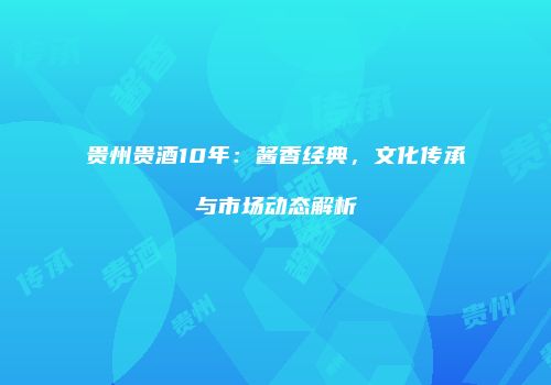 贵州贵酒10年：酱香经典，文化传承与市场动态解析