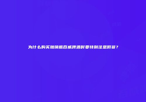 为什么购买玻璃瓶百威啤酒时要特别注意假货？